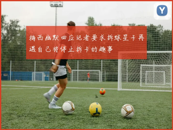 梅西幽默回应记者要求拆球星卡再遇自己将停止拆卡的趣事