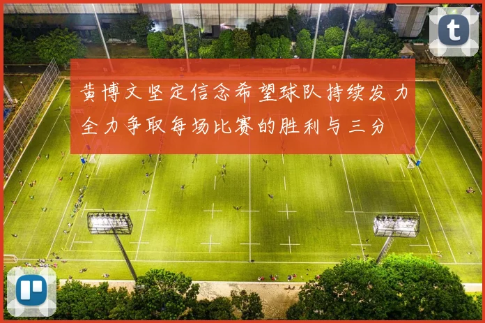 黄博文坚定信念希望球队持续发力全力争取每场比赛的胜利与三分