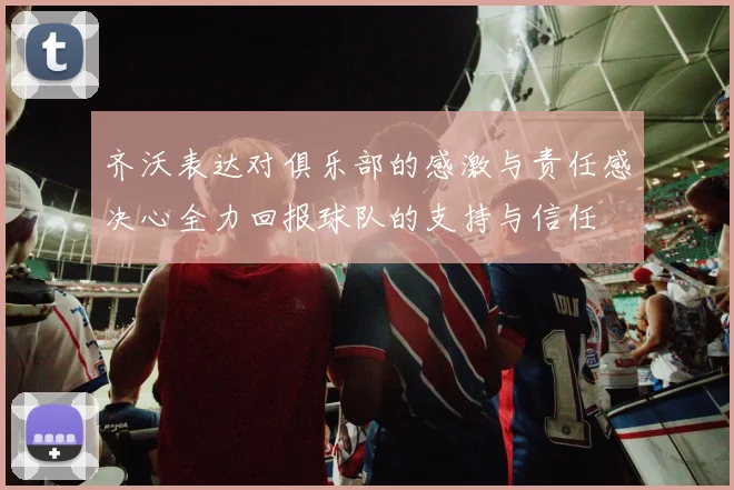 齐沃表达对俱乐部的感激与责任感决心全力回报球队的支持与信任