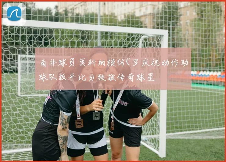 南非球员莫科纳模仿C罗庆祝动作助球队扳平比分致敬传奇球星
