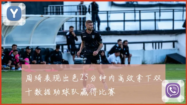 周琦表现出色25分钟内高效拿下双十数据助球队赢得比赛