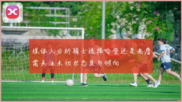 媒体人分析骑士选择哈登还是老詹需关注米切尔态度与倾向