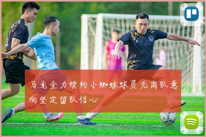 马竞全力续约小蜘蛛球员无离队意向坚定留队信心