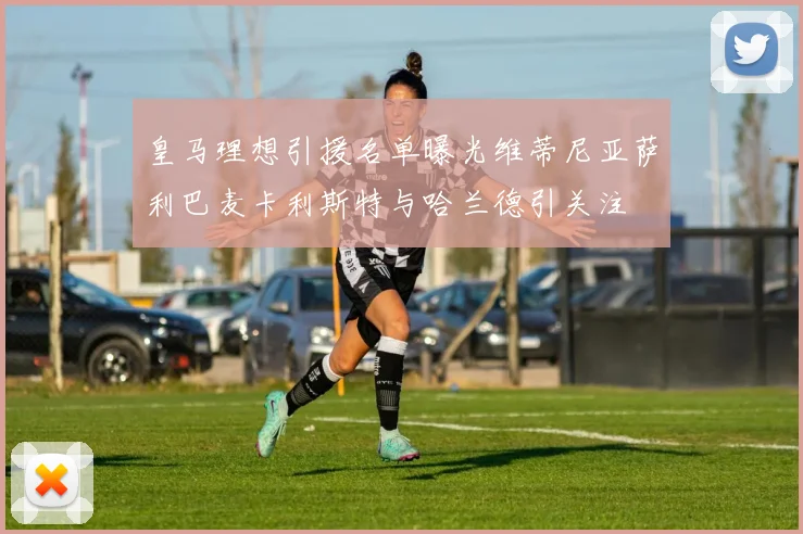 皇马理想引援名单曝光维蒂尼亚萨利巴麦卡利斯特与哈兰德引关注
