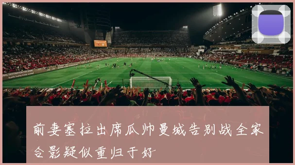前妻塞拉出席瓜帅曼城告别战全家合影疑似重归于好