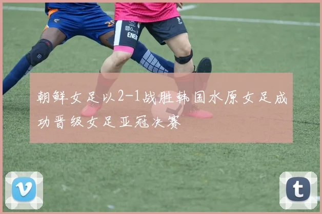 朝鲜女足以2-1战胜韩国水原女足成功晋级女足亚冠决赛