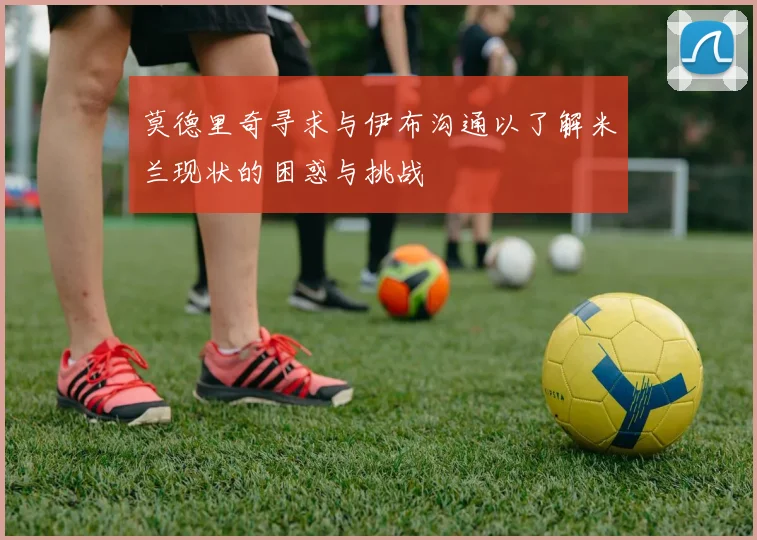 莫德里奇寻求与伊布沟通以了解米兰现状的困惑与挑战