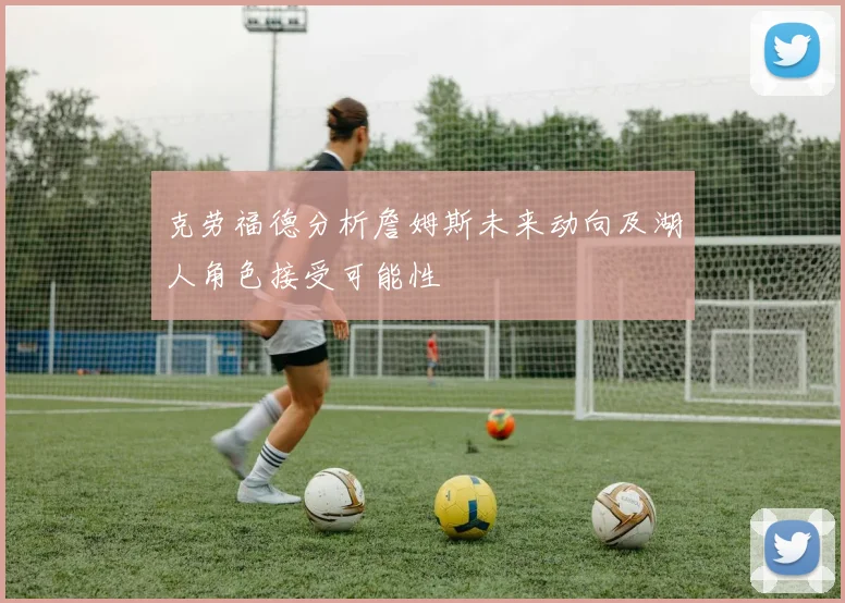 克劳福德分析詹姆斯未来动向及湖人角色接受可能性