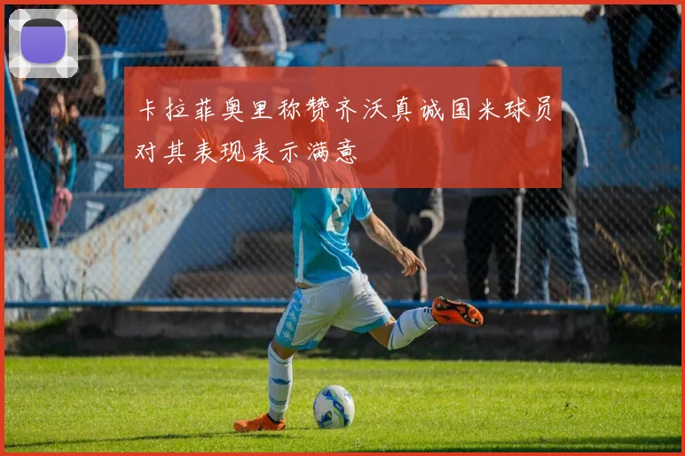 卡拉菲奥里称赞齐沃真诚国米球员对其表现表示满意