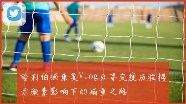 哈利伯顿康复Vlog分享变瘦历程揭示激素影响下的减重之路