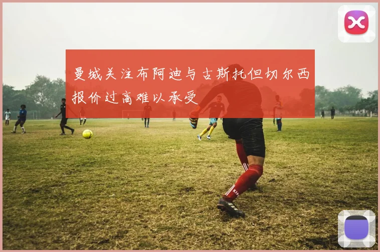曼城关注布阿迪与古斯托但切尔西报价过高难以承受
